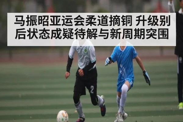 马振昭亚运会柔道摘铜 升级别后状态成疑待解与新周期突围