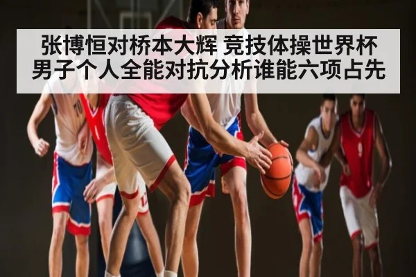 张博恒对桥本大辉 竞技体操世界杯男子个人全能对抗分析谁能六项占先 | www.c7c7.app